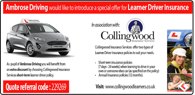 Ambrose Driving would like to introduce a special offer for Learner Driver Insurance
In association with:
Collingwood
Insurance Services
Collingwood Insurance Services offer two types of Learner Driver Insurance policies to suit your needs.
As pupil of Ambrose Driving you will benefit from an extra discount by choosing Collingwood Insurance
Services short-term learner driver policy.
Quote referral code: 229269
* Short-term insurance policies
(7 days -24 weeks) when learning to drive in your own or someone elses car (as specified on the policy)
* Annual Insurance policies (12 months).
Visit: www.collingwoodlearners.co.uk